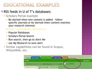 RSS feeds in U of T’s databases: Scholars Portal example Be alerted when new content is added – follow specific journals or be alerted when content matches your research interests http://www.library.utoronto.ca Popular Databases Scholars Portal Search Run search, then go to  Alert Me use  My Research  to save alert Similar capabilities can be found in Scopus, WilsonWeb, etc.  
