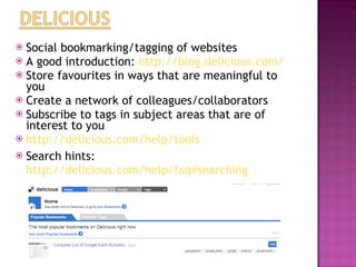 Social bookmarking/tagging of websites A good introduction:  http://blog.delicious.com/   Store favourites in ways that are meaningful to you  Create a network of colleagues/collaborators Subscribe to tags in subject areas that are of interest to you  http://delicious.com/help/tools   Search hints:  http://delicious.com/help/faq#searching   