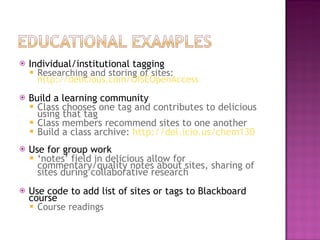 Individual/institutional tagging Researching and storing of sites:  http://delicious.com/OISEOpenAccess   Build a learning community Class chooses one tag and contributes to delicious using that tag Class members recommend sites to one another Build a class archive:  http://del.icio.us/chem130 Use for group work ‘ notes’ field in delicious allow for commentary/quality notes about sites, sharing of sites during collaborative research Use code to add list of sites or tags to Blackboard course Course readings 