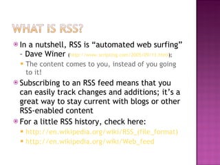In a nutshell, RSS is “automated web surfing” – Dave Winer  ( http://www.scripting.com/2005/09/11.html ); The content comes to you, instead of you going to it! Subscribing to an RSS feed means that you can easily track changes and additions; it’s a great way to stay current with blogs or other RSS-enabled content For a little RSS history, check here:  http://en.wikipedia.org/wiki/RSS_(file_format) http://en.wikipedia.org/wiki/Web_feed 