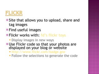 Site that allows you to upload, share and tag images Find useful images Flickr works with:  fd’s flickr toys  Display images in new ways Use Flickr code so that your photos are displayed on your blog or website http://www.flickr.com/badge.gne   Follow the selections to generate the code 