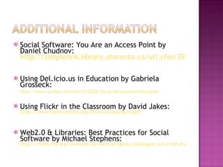 Social Software: You Are an Access Point by Daniel Chudnov:  http://simplelink.library.utoronto.ca/url.cfm/39284   Using Del.icio.us in Education by Gabriela Grosseck:  http://www.scribd.com/doc/212002/Using-delicious-In-Education   Using Flickr in the Classroom by David Jakes:   http://www.jakesonline.org/flickrinclassroom.pdf Web2.0 & Libraries: Best Practices for Social Software by Michael Stephens:   http://main.library.utoronto.ca/webcat/goto_catalogue_url.cfm?where=ckey&what=4182726   