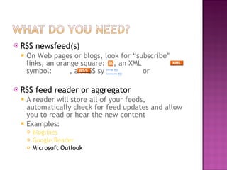 RSS newsfeed(s)  On Web pages or blogs, look for “subscribe” links, an orange square:  , an XML symbol:  , an RSS symbol:  or  RSS feed reader or aggregator A reader will store all of your feeds, automatically check for feed updates and allow you to read or hear the new content Examples: Bloglines Google Reader Microsoft Outlook 