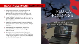 RCAT INVESTMENT SUMMARY
1. Uniquely positioned to capitalize on the
maturing drone market with high
performance products, technologies and
business services for a variety of industries
2. Acquired businesses that complement and
support each other and add value to REDCAT
Drone Services
3. Newly acquired business and technologies
provide unique, niche drone services in high
demand
4. Experienced management team with
successful financial and technology
background
5. Disciplined acquisition strategy targets
companies with advanced product offerings
and specialized drone operational platforms
and intellectual property
18
redcatholdings.com
Jeff Thompson, CEO
jeff@redcat.red
 