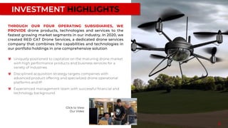 INVESTMENT HIGHLIGHTS
Uniquely positioned to capitalize on the maturing drone market
with high performance products and business services for a
variety of industries.
Disciplined acquisition strategy targets companies with
advanced product offering and specialized drone operational
platforms and IP
Experienced management team with successful financial and
technology background
THROUGH OUR FOUR OPERATING SUBSIDIARIES, WE
PROVIDE drone products, technologies and services to the
fastest growing market segments in our industry. In 2020, we
created RED CAT Drone Services, a dedicated drone services
company that combines the capabilities and technologies in
our portfolio holdings in one comprehensive solution
3
Click to View
Our Video
 
