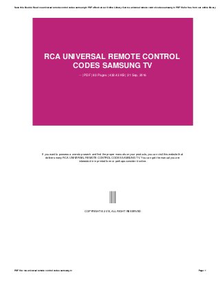 RCA UNIVERSAL REMOTE CONTROL
CODES SAMSUNG TV
-- | PDF | 83 Pages | 432.43 KB | 21 Sep, 2016
If you want to possess a one-stop search and find the proper manuals on your products, you can visit this website that
delivers many RCA UNIVERSAL REMOTE CONTROL CODES SAMSUNG TV. You can get the manual you are
interested in in printed form or perhaps consider it online.
--
COPYRIGHT © 2015, ALL RIGHT RESERVED
Save this Book to Read rca universal remote control codes samsung tv PDF eBook at our Online Library. Get rca universal remote control codes samsung tv PDF file for free from our online library
PDF file: rca universal remote control codes samsung tv Page: 1
 