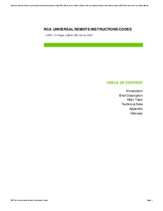 RCA UNIVERSAL REMOTE INSTRUCTIONS CODES
-- | PDF | 71 Pages | 369.91 KB | 06 Jul, 2015
TABLE OF CONTENT
Introduction
Brief Description
Main Topic
Technical Note
Appendix
Glossary
Save this Book to Read rca universal remote instructions codes PDF eBook at our Online Library. Get rca universal remote instructions codes PDF file for free from our online library
PDF file: rca universal remote instructions codes Page: 1
 