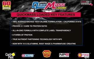 QUICKMASS LOADED KEY FEATURES 
• 100% SCIENCE-BACKED 1010 CALORIE FORMULATION – CALIFORNIA STATE 
• PROVEN 3:1 CARB TO PROTEIN RATIO 
• ALL-IN-ONE FORMULA WITH COMPLETE LABEL TRANSPARENCY 
• 8 FORMS OF PROTEIN 
• TRUE NUTRIENT PARTIONING TECHNOLOGY WITH NP5 
• NOW WITH 10 G GLUTAMINE, WAXY MAIZE & PHARMAFUSE CREATINE 
 