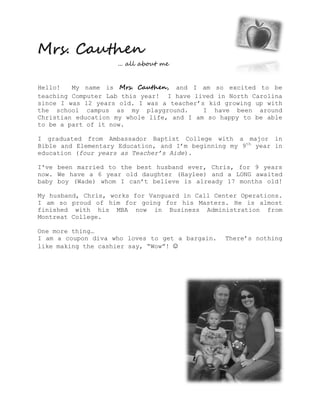 Mrs. Cauthen
                     ... all about me


Hello!   My name is Mrs. Cauthen, and I am so excited to be
teaching Computer Lab this year! I have lived in North Carolina
since I was 12 years old. I was a teacher’s kid growing up with
the school campus as my playground.        I have been around
Christian education my whole life, and I am so happy to be able
to be a part of it now.

I graduated from Ambassador Baptist College with a major in
Bible and Elementary Education, and I’m beginning my 9th year in
education (four years as Teacher’s Aide).

I've been married to the best husband ever, Chris, for 9 years
now. We have a 6 year old daughter (Haylee) and a LONG awaited
baby boy (Wade) whom I can’t believe is already 17 months old!

My husband, Chris, works for Vanguard in Call Center Operations.
I am so proud of him for going for his Masters. He is almost
finished with his MBA now in Business Administration from
Montreat College.

One more thing…
I am a coupon diva who loves to get a bargain.   There’s nothing
like making the cashier say, “Wow”! ☺
 