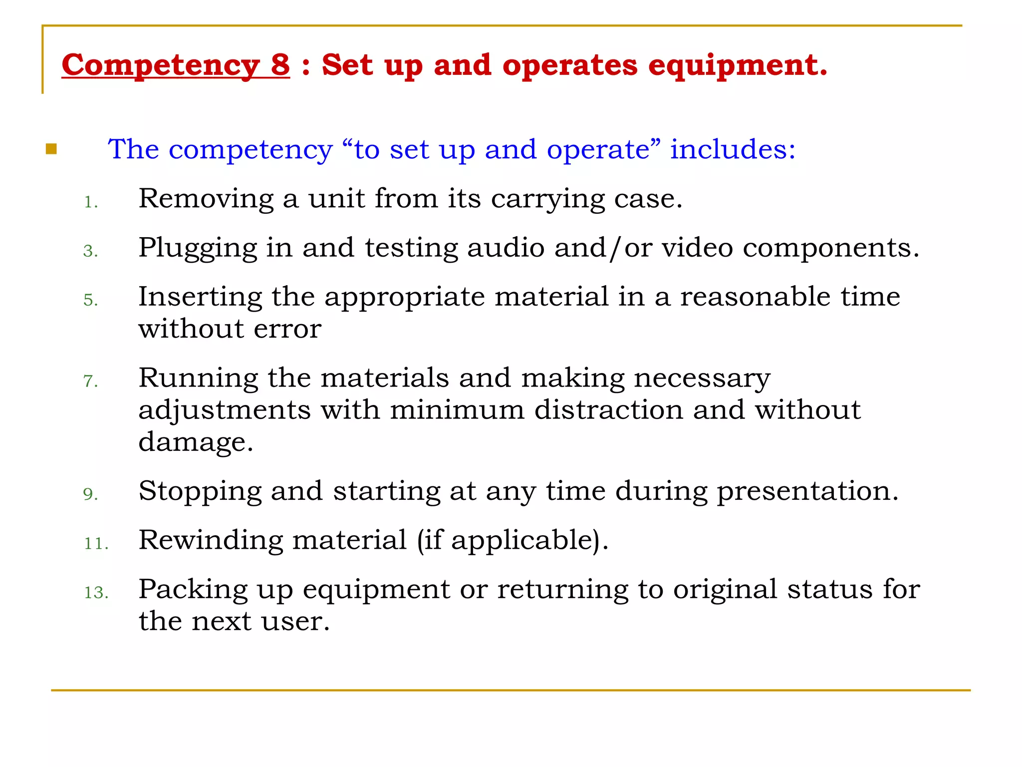 Competency 8  : Set up and operates equipment. The competency “to set up and operate” includes: Removing a unit from its carrying case. Plugging in and testing audio and/or video components. Inserting the appropriate material in a reasonable time without error Running the materials and making necessary adjustments with minimum distraction and without damage. Stopping and starting at any time during presentation. Rewinding material (if applicable). Packing up equipment or returning to original status for the next user. 
