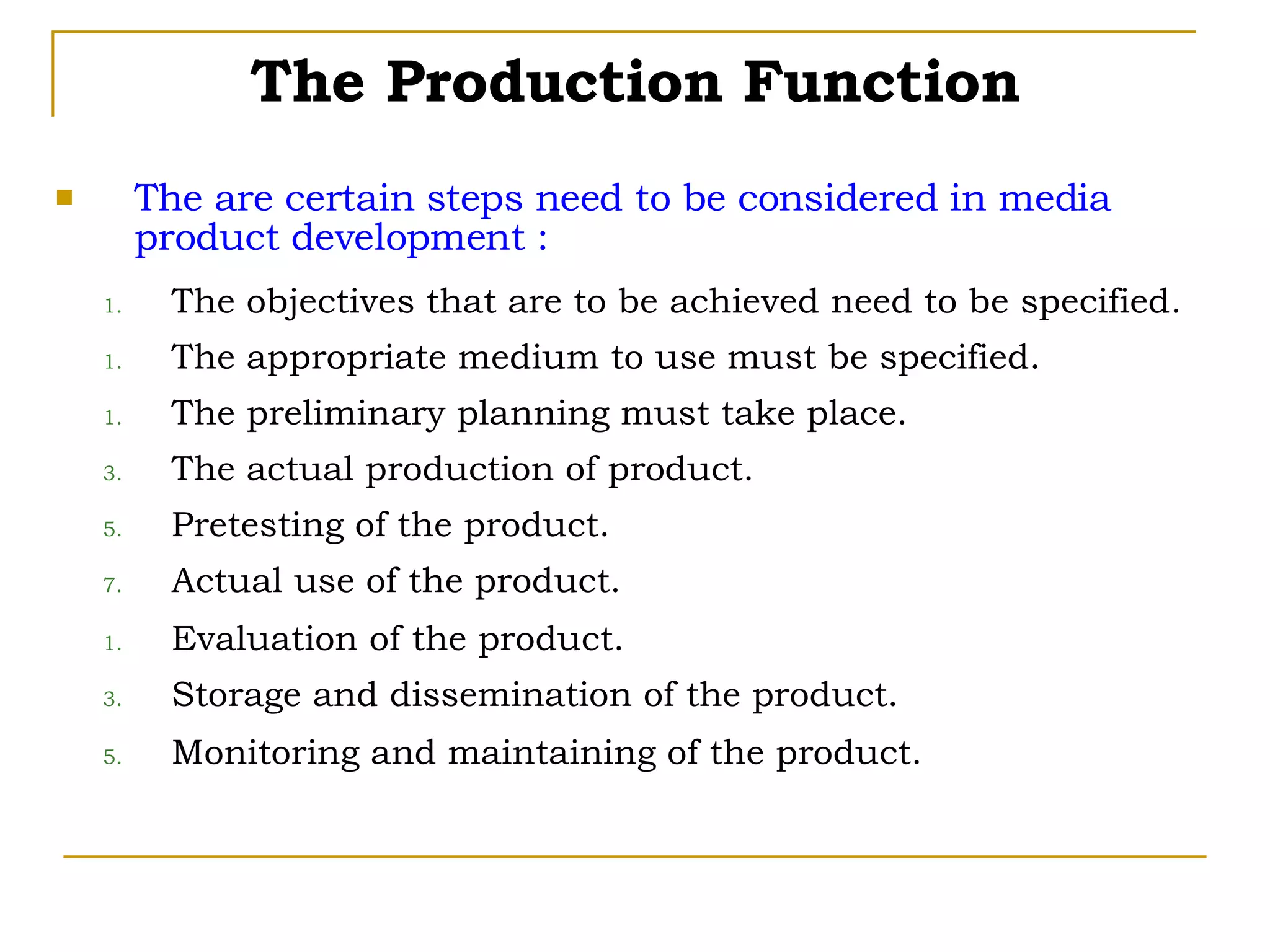 The are certain steps need to be considered in media product development : The objectives that are to be achieved need to be specified. The appropriate medium to use must be specified. The preliminary planning must take place. The actual production of product. Pretesting of the product. Actual use of the product. Evaluation of the product. Storage and dissemination of the product. Monitoring and maintaining of the product. The Production Function 