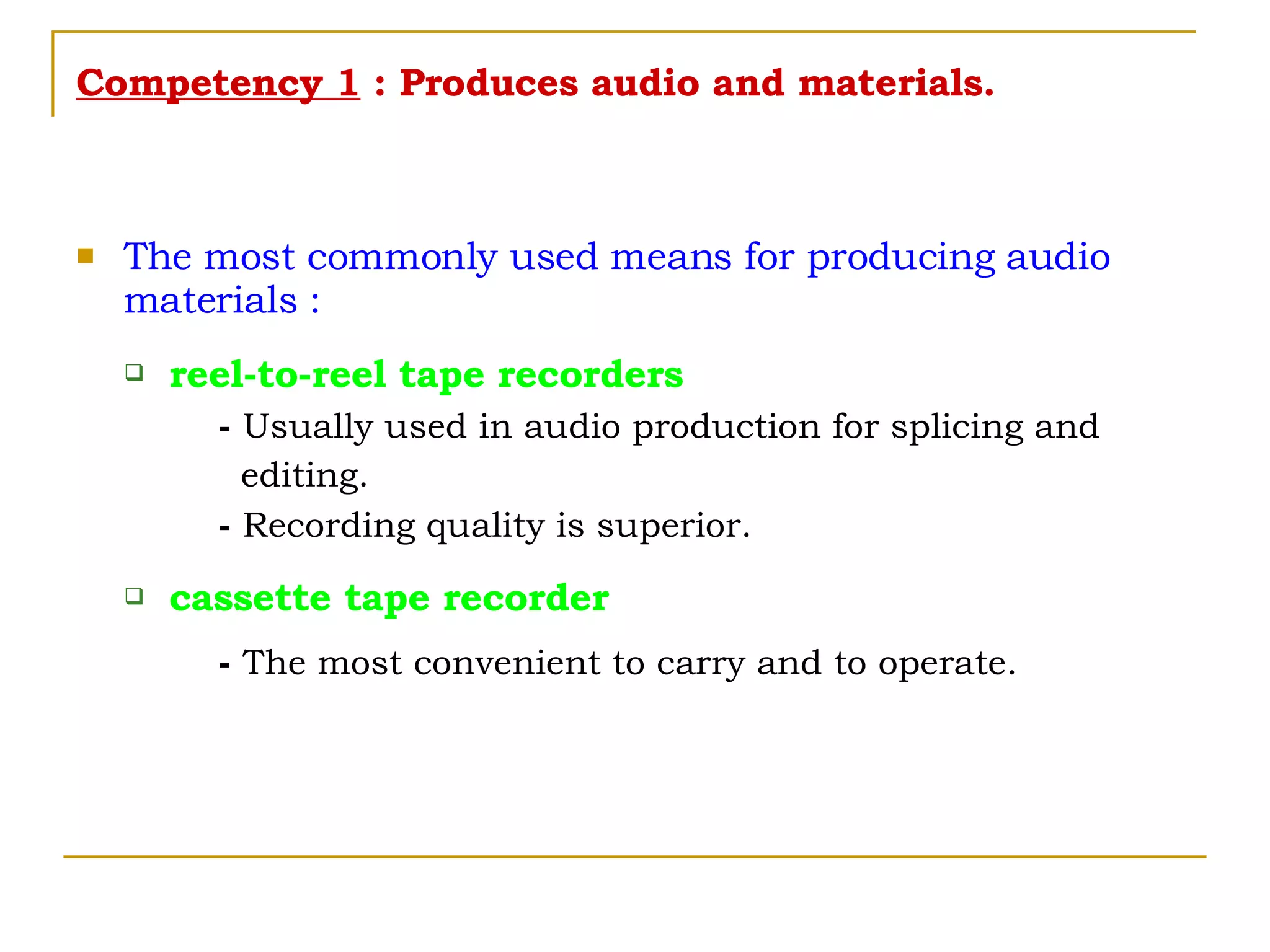 Competency 1  : Produces audio and materials. The most commonly used means for producing audio materials : reel-to-reel tape recorders -  Usually used in audio production for splicing and  editing. -  Recording quality is superior. cassette tape recorder -  The most convenient to carry and to operate. 