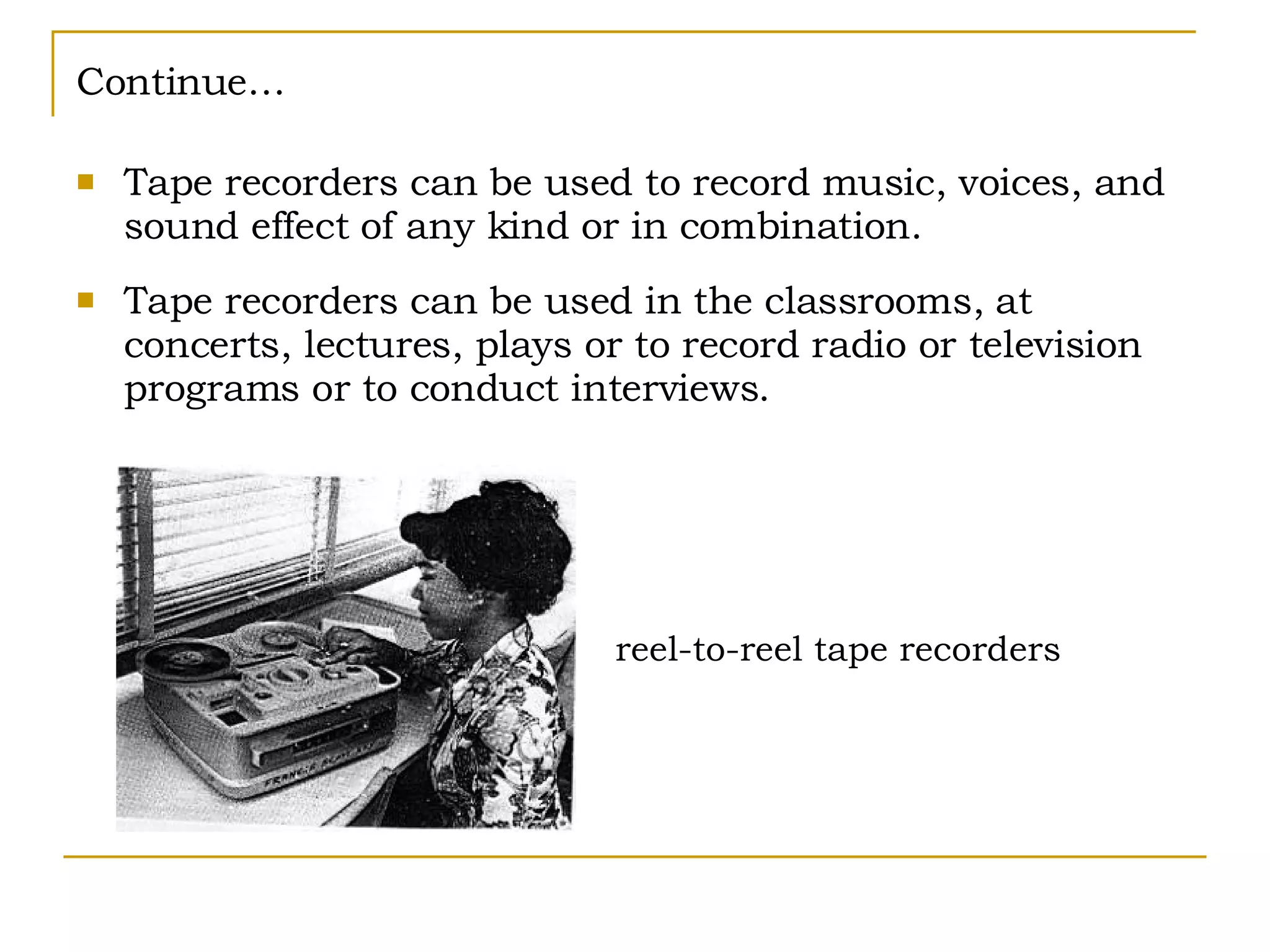 Continue… Tape recorders can be used to record music, voices, and sound effect of any kind or in combination. Tape recorders can be used in the classrooms, at concerts, lectures, plays or to record radio or television programs or to conduct interviews. reel-to-reel tape recorders 