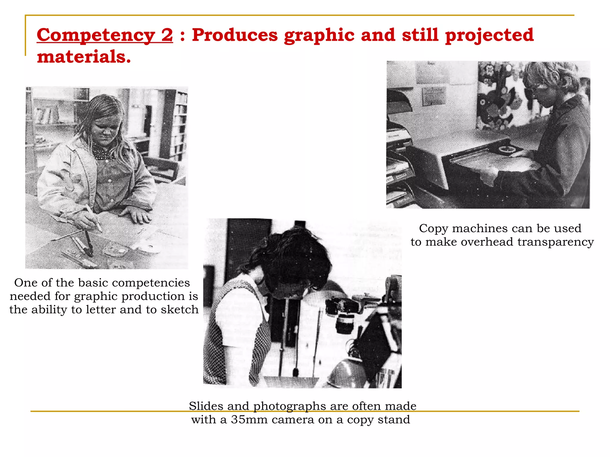 Competency 2  : Produces graphic and still projected materials. Copy machines can be used  to make overhead transparency Slides and photographs are often made with a 35mm camera on a copy stand  One of the basic competencies  needed for graphic production is the ability to letter and to sketch 