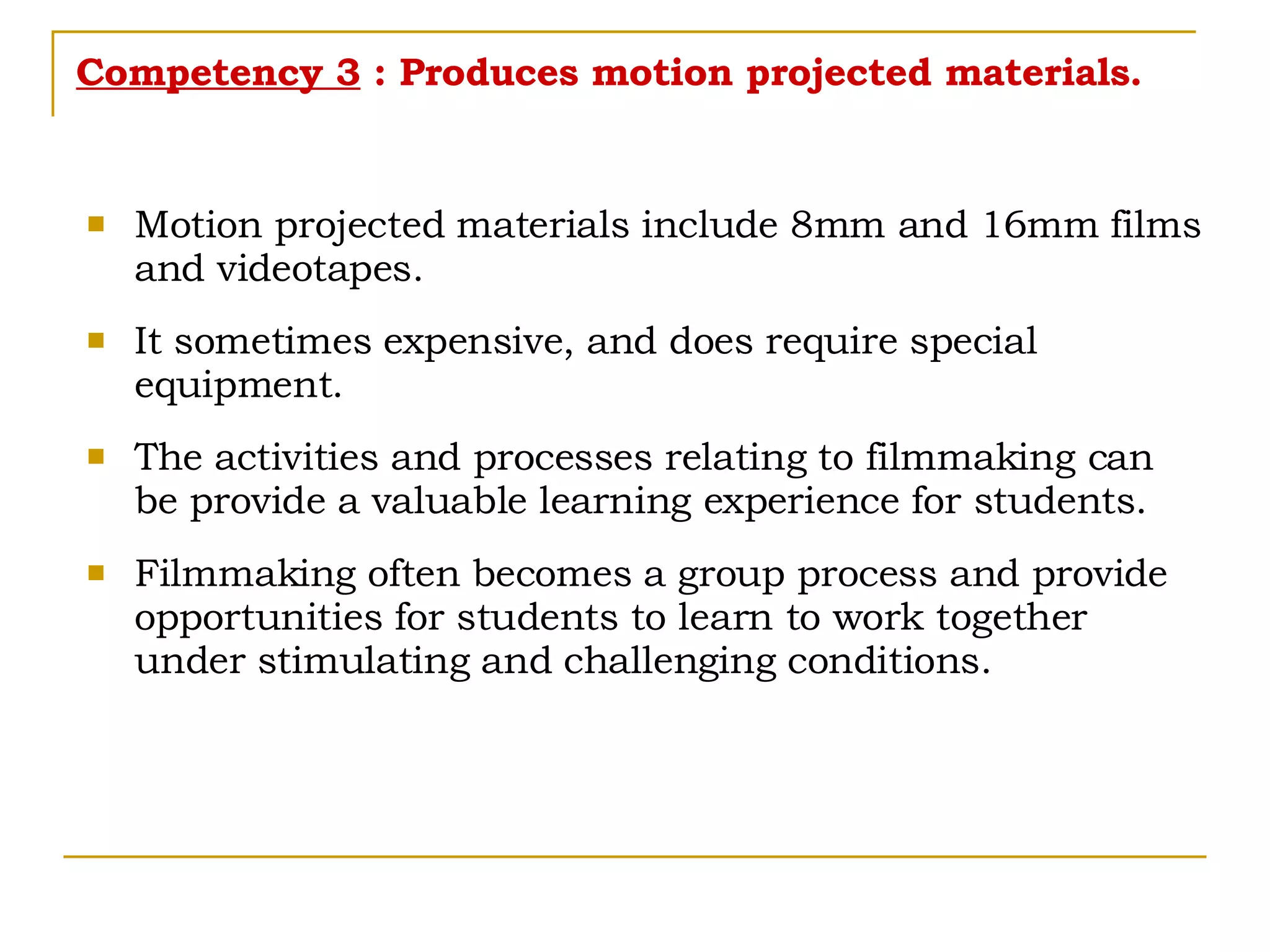 Competency 3  : Produces motion projected materials. Motion projected materials include 8mm and 16mm films and videotapes. It sometimes expensive, and does require special equipment. The activities and processes relating to filmmaking can be provide a valuable learning experience for students. Filmmaking often becomes a group process and provide opportunities for students to learn to work together under stimulating and challenging conditions.  
