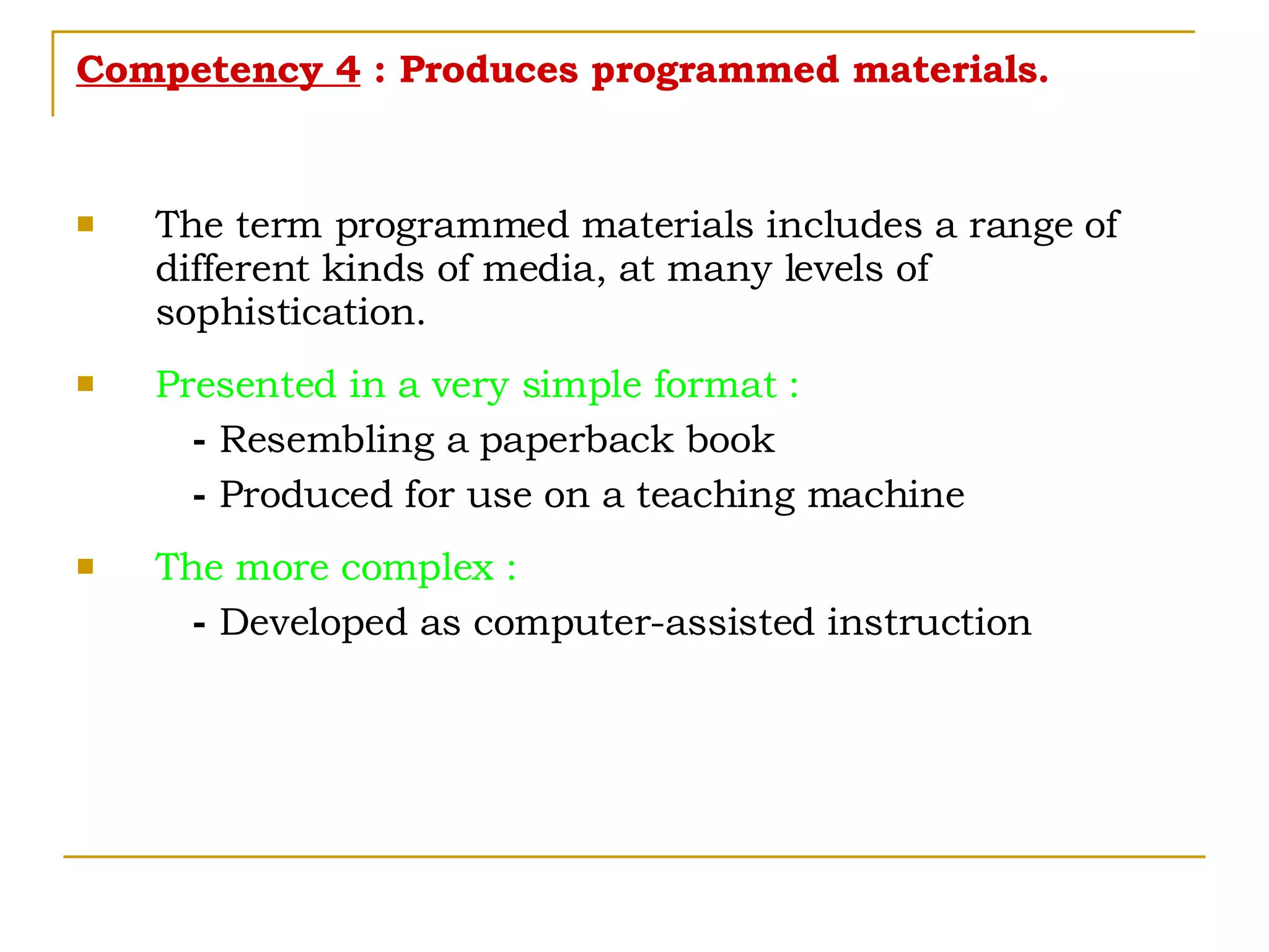 Competency 4  : Produces programmed materials. The term programmed materials includes a range of different kinds of media, at many levels of sophistication. Presented in a very simple format : -  Resembling a paperback book -  Produced for use on a teaching machine  The more complex : -  Developed as computer-assisted instruction 