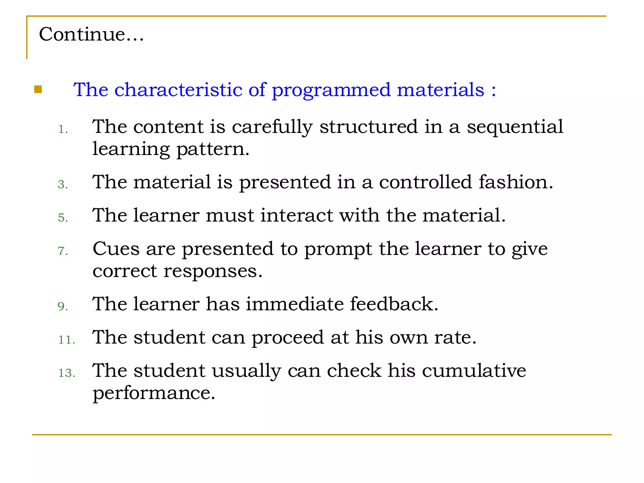 Continue… The characteristic of programmed materials : The content is carefully structured in a sequential learning pattern. The material is presented in a controlled fashion. The learner must interact with the material. Cues are presented to prompt the learner to give correct responses. The learner has immediate feedback. The student can proceed at his own rate. The student usually can check his cumulative performance. 