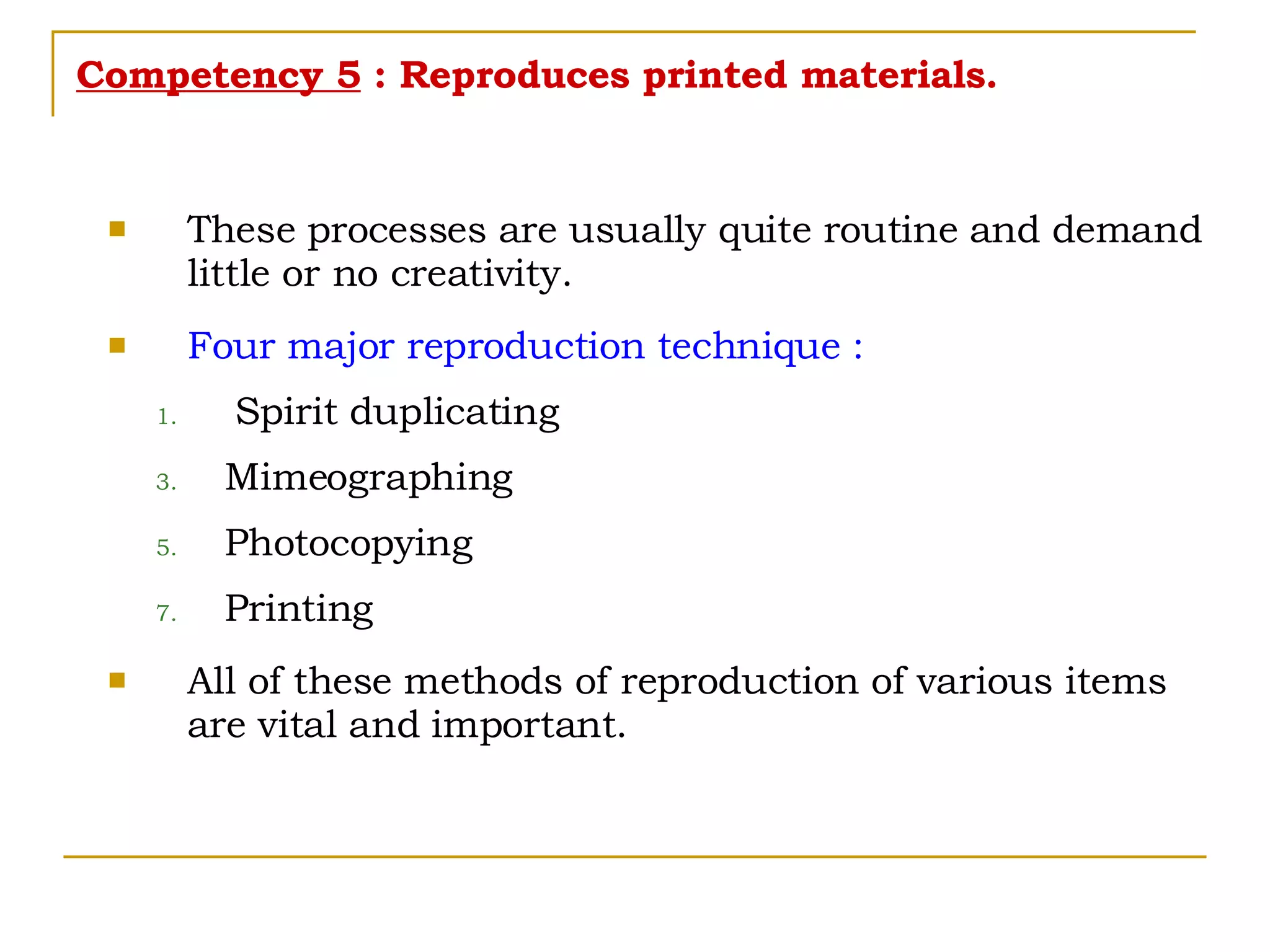 Competency 5  : Reproduces printed materials. These processes are usually quite routine and demand little or no creativity. Four major reproduction technique : Spirit duplicating Mimeographing Photocopying Printing All of these methods of reproduction of various items are vital and important. 