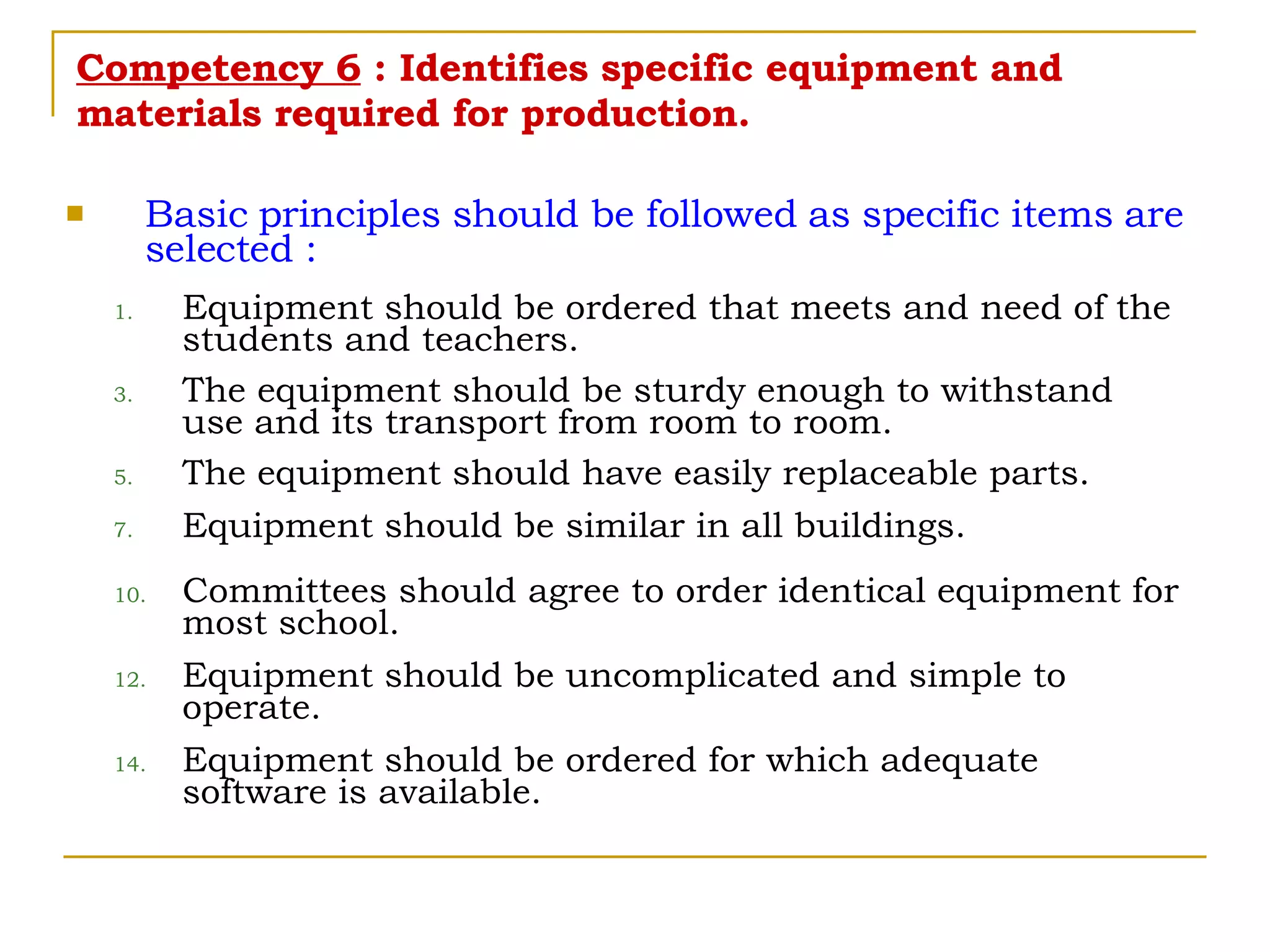 Competency 6  : Identifies specific equipment and materials required for production. Basic principles should be followed as specific items are selected : Equipment should be ordered that meets and need of the students and teachers. The equipment should be sturdy enough to withstand use and its transport from room to room. The equipment should have easily replaceable parts. Equipment should be similar in all buildings. Committees should agree to order identical equipment for most school. Equipment should be uncomplicated and simple to operate. Equipment should be ordered for which adequate software is available. 