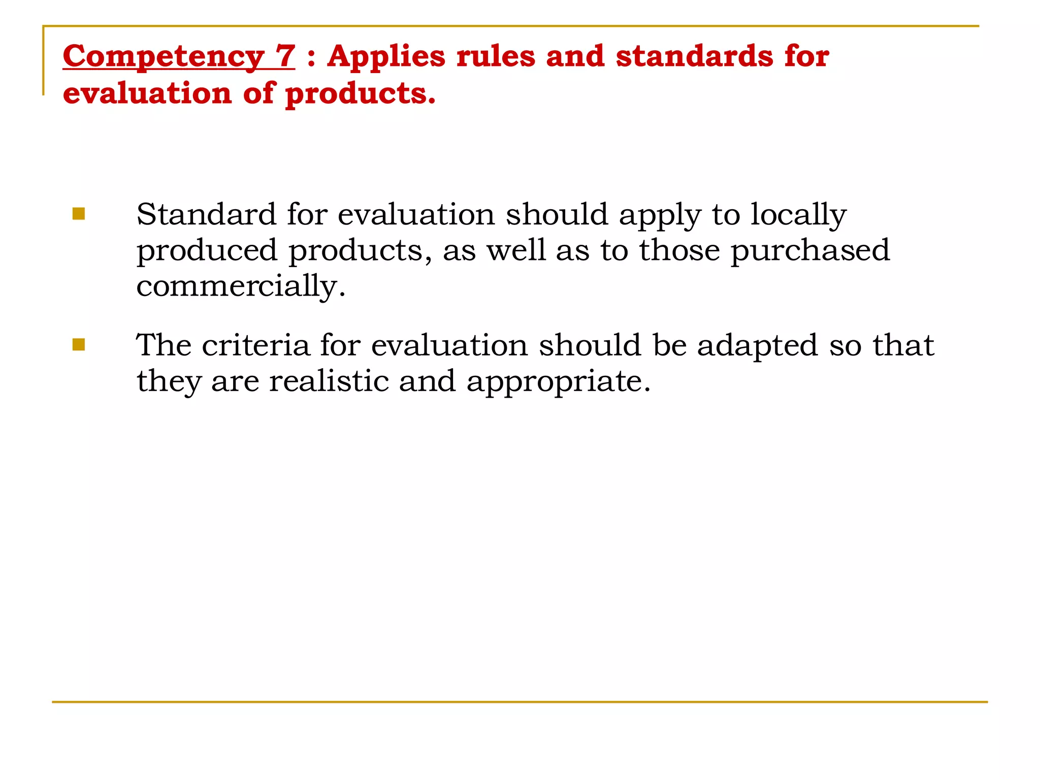 Competency 7  : Applies rules and standards for evaluation of products. Standard for evaluation should apply to locally produced products, as well as to those purchased commercially. The criteria for evaluation should be adapted so that they are realistic and appropriate. 