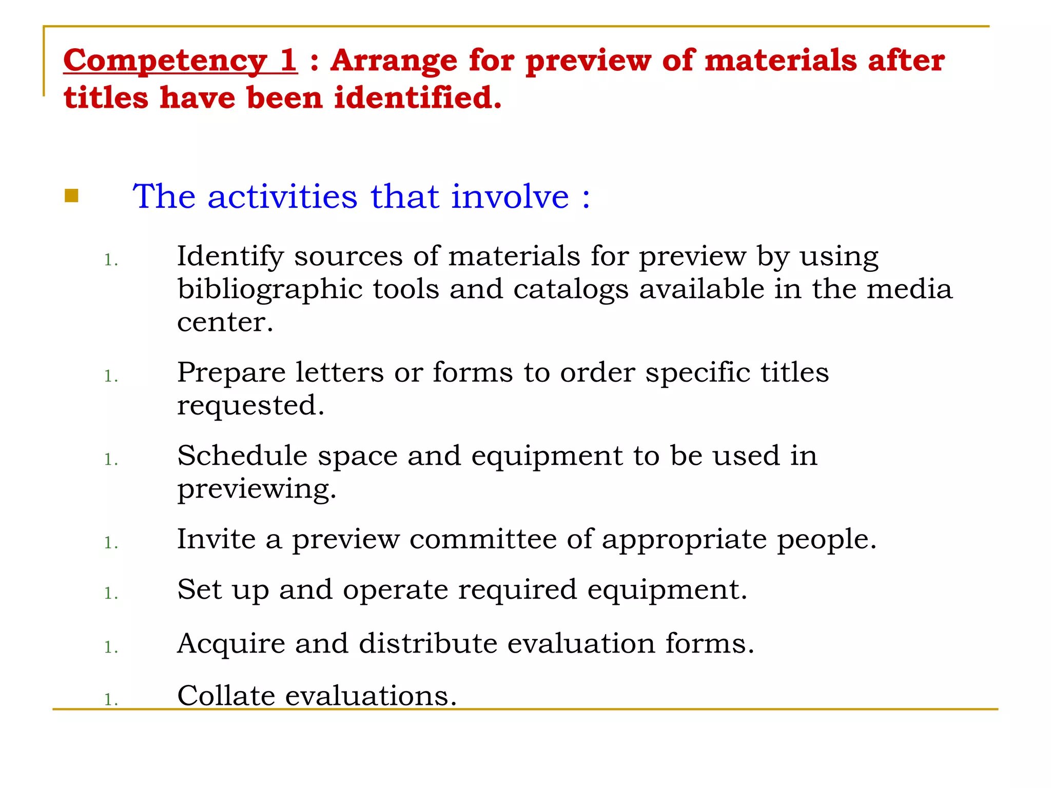 Competency 1  : Arrange for preview of materials after titles have been identified. The activities that involve : Identify sources of materials for preview by using bibliographic tools and catalogs available in the media center. Prepare letters or forms to order specific titles requested. Schedule space and equipment to be used in previewing. Invite a preview committee of appropriate people. Set up and operate required equipment. Acquire and distribute evaluation forms. Collate evaluations. 