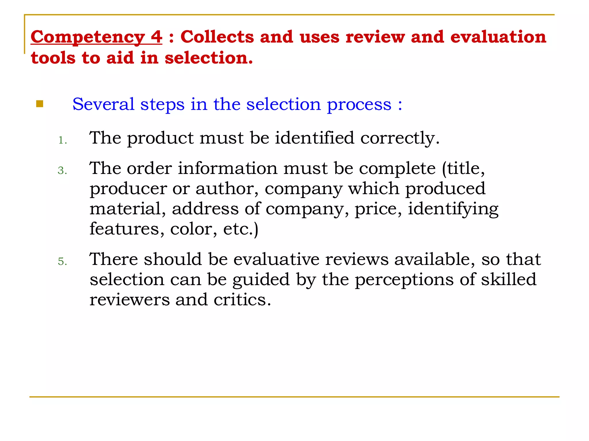 Competency 4  : Collects and uses review and evaluation tools to aid in selection. Several steps in the selection process : The product must be identified correctly. The order information must be complete (title, producer or author, company which produced material, address of company, price, identifying features, color, etc.) There should be evaluative reviews available, so that selection can be guided by the perceptions of skilled reviewers and critics. 