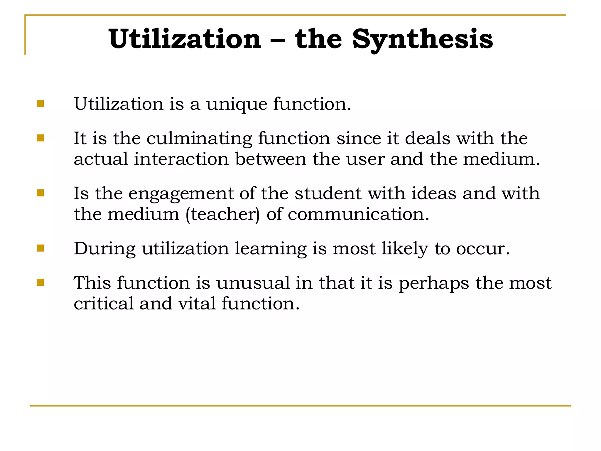 Utilization – the Synthesis Utilization is a unique function. It is the culminating function since it deals with the actual interaction between the user and the medium. Is the engagement of the student with ideas and with the medium (teacher) of communication. During utilization learning is most likely to occur. This function is unusual in that it is perhaps the most critical and vital function. 