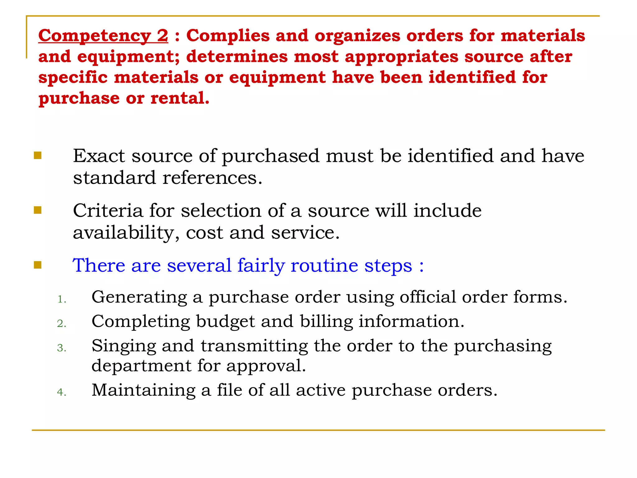 Competency 2  : Complies and organizes orders for materials and equipment; determines most appropriates source after specific materials or equipment have been identified for purchase or rental. Exact source of purchased must be identified and have standard references. Criteria for selection of a source will include availability, cost and service. There are several fairly routine steps : Generating a purchase order using official order forms. Completing budget and billing information. Singing and transmitting the order to the purchasing department for approval. Maintaining a file of all active purchase orders. 
