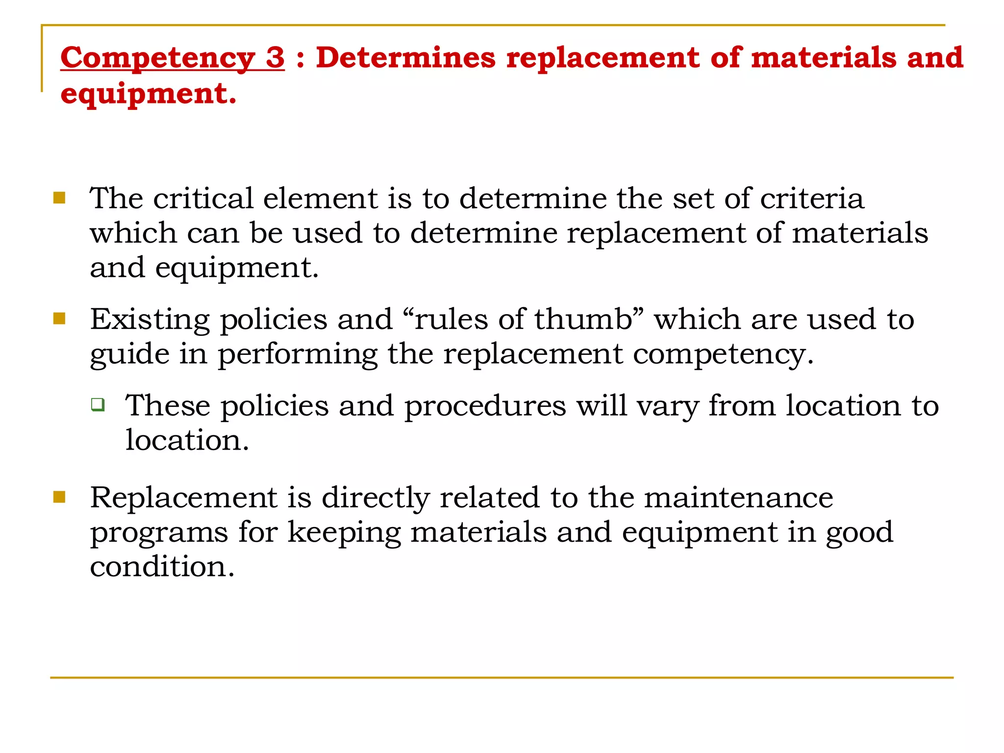 Competency 3  : Determines replacement of materials and equipment. The critical element is to determine the set of criteria which can be used to determine replacement of materials and equipment. Existing policies and “rules of thumb” which are used to guide in performing the replacement competency. These policies and procedures will vary from location to location. Replacement is directly related to the maintenance programs for keeping materials and equipment in good condition. 