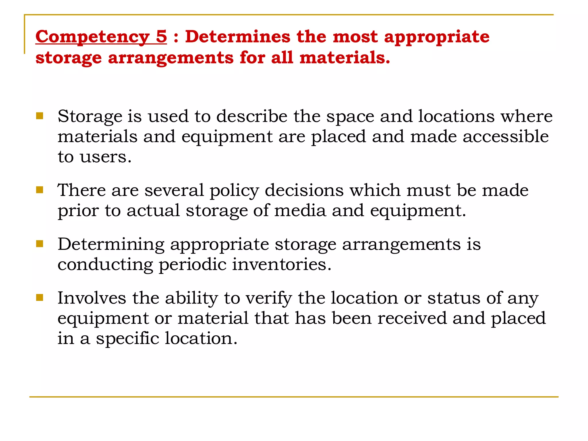 Competency 5  : Determines the most appropriate storage arrangements for all materials. Storage is used to describe the space and locations where materials and equipment are placed and made accessible to users. There are several policy decisions which must be made prior to actual storage of media and equipment. Determining appropriate storage arrangements is conducting periodic inventories. Involves the ability to verify the location or status of any equipment or material that has been received and placed in a specific location. 