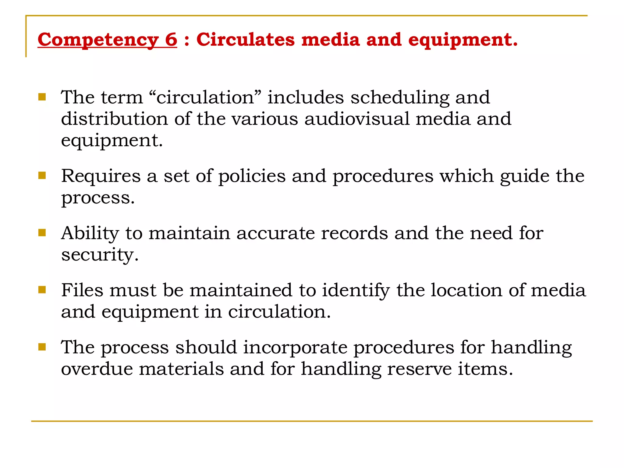 Competency 6  : Circulates media and equipment. The term “circulation” includes scheduling and distribution of the various audiovisual media and equipment. Requires a set of policies and procedures which guide the process. Ability to maintain accurate records and the need for security. Files must be maintained to identify the location of media and equipment in circulation. The process should incorporate procedures for handling overdue materials and for handling reserve items. 