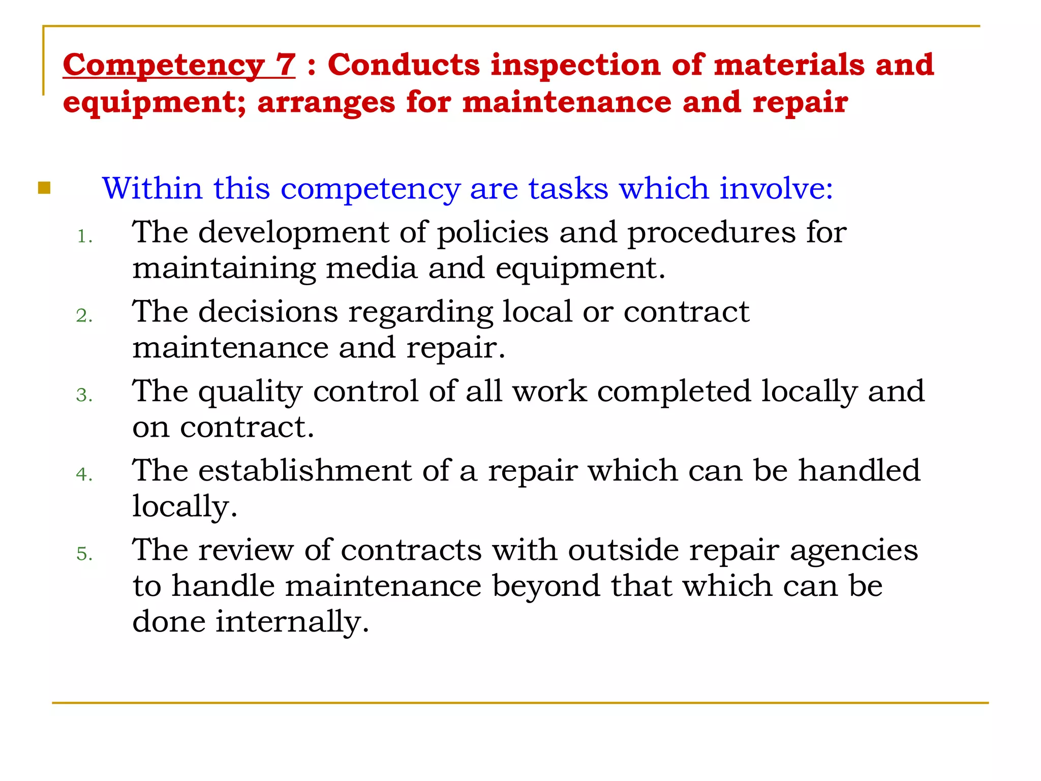 Competency 7  : Conducts inspection of materials and equipment; arranges for maintenance and repair Within this competency are tasks which involve: The development of policies and procedures for maintaining media and equipment. The decisions regarding local or contract maintenance and repair. The quality control of all work completed locally and on contract. The establishment of a repair which can be handled locally. The review of contracts with outside repair agencies to handle maintenance beyond that which can be done internally. 