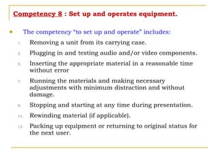 Competency 8  : Set up and operates equipment. The competency “to set up and operate” includes: Removing a unit from its carrying case. Plugging in and testing audio and/or video components. Inserting the appropriate material in a reasonable time without error Running the materials and making necessary adjustments with minimum distraction and without damage. Stopping and starting at any time during presentation. Rewinding material (if applicable). Packing up equipment or returning to original status for the next user. 