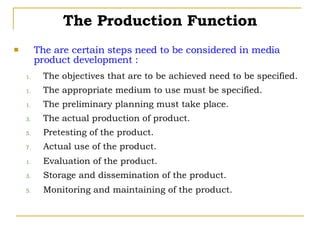 The are certain steps need to be considered in media product development : The objectives that are to be achieved need to be specified. The appropriate medium to use must be specified. The preliminary planning must take place. The actual production of product. Pretesting of the product. Actual use of the product. Evaluation of the product. Storage and dissemination of the product. Monitoring and maintaining of the product. The Production Function 