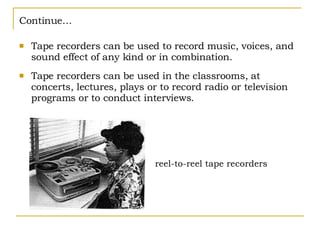 Continue… Tape recorders can be used to record music, voices, and sound effect of any kind or in combination. Tape recorders can be used in the classrooms, at concerts, lectures, plays or to record radio or television programs or to conduct interviews. reel-to-reel tape recorders 