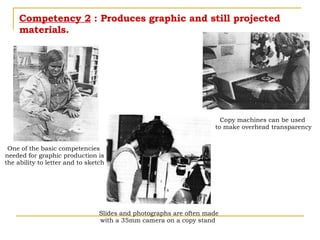 Competency 2  : Produces graphic and still projected materials. Copy machines can be used  to make overhead transparency Slides and photographs are often made with a 35mm camera on a copy stand  One of the basic competencies  needed for graphic production is the ability to letter and to sketch 