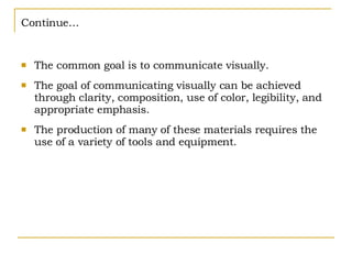 Continue… The common goal is to communicate visually. The goal of communicating visually can be achieved through clarity, composition, use of color, legibility, and appropriate emphasis. The production of many of these materials requires the use of a variety of tools and equipment. 