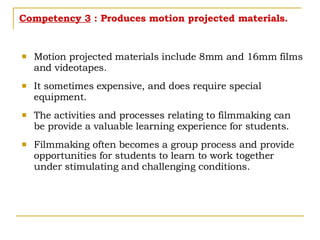 Competency 3  : Produces motion projected materials. Motion projected materials include 8mm and 16mm films and videotapes. It sometimes expensive, and does require special equipment. The activities and processes relating to filmmaking can be provide a valuable learning experience for students. Filmmaking often becomes a group process and provide opportunities for students to learn to work together under stimulating and challenging conditions.  