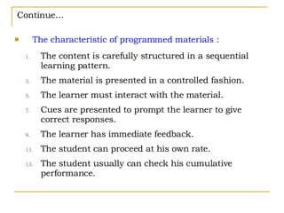 Continue… The characteristic of programmed materials : The content is carefully structured in a sequential learning pattern. The material is presented in a controlled fashion. The learner must interact with the material. Cues are presented to prompt the learner to give correct responses. The learner has immediate feedback. The student can proceed at his own rate. The student usually can check his cumulative performance. 