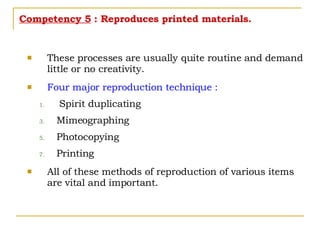 Competency 5  : Reproduces printed materials. These processes are usually quite routine and demand little or no creativity. Four major reproduction technique : Spirit duplicating Mimeographing Photocopying Printing All of these methods of reproduction of various items are vital and important. 
