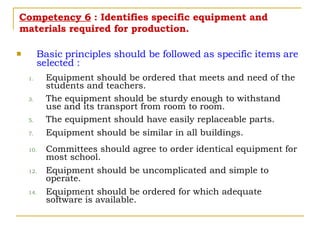 Competency 6  : Identifies specific equipment and materials required for production. Basic principles should be followed as specific items are selected : Equipment should be ordered that meets and need of the students and teachers. The equipment should be sturdy enough to withstand use and its transport from room to room. The equipment should have easily replaceable parts. Equipment should be similar in all buildings. Committees should agree to order identical equipment for most school. Equipment should be uncomplicated and simple to operate. Equipment should be ordered for which adequate software is available. 