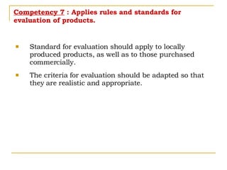 Competency 7  : Applies rules and standards for evaluation of products. Standard for evaluation should apply to locally produced products, as well as to those purchased commercially. The criteria for evaluation should be adapted so that they are realistic and appropriate. 