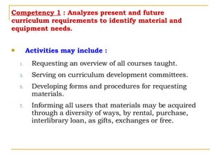 Competency 1  : Analyzes present and future curriculum requirements to identify material and equipment needs. Activities may include : Requesting an overview of all courses taught. Serving on curriculum development committees. Developing forms and procedures for requesting materials. Informing all users that materials may be acquired through a diversity of ways, by rental, purchase, interlibrary loan, as gifts, exchanges or free. 