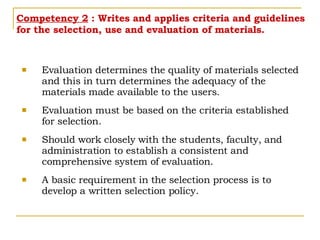 Competency 2  : Writes and applies criteria and guidelines for the selection, use and evaluation of materials. Evaluation determines the quality of materials selected and this in turn determines the adequacy of the materials made available to the users. Evaluation must be based on the criteria established for selection. Should work closely with the students, faculty, and administration to establish a consistent and comprehensive system of evaluation. A basic requirement in the selection process is to develop a written selection policy.  