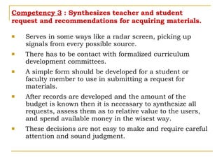 Competency 3  : Synthesizes teacher and student request and recommendations for acquiring materials. Serves in some ways like a radar screen, picking up signals from every possible source.  There has to be contact with formalized curriculum development committees. A simple form should be developed for a student or faculty member to use in submitting a request for materials. After records are developed and the amount of the budget is known then it is necessary to synthesize all requests, assess them as to relative value to the users, and spend available money in the wisest way.  These decisions are not easy to make and require careful attention and sound judgment. 