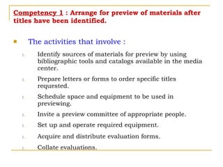 Competency 1  : Arrange for preview of materials after titles have been identified. The activities that involve : Identify sources of materials for preview by using bibliographic tools and catalogs available in the media center. Prepare letters or forms to order specific titles requested. Schedule space and equipment to be used in previewing. Invite a preview committee of appropriate people. Set up and operate required equipment. Acquire and distribute evaluation forms. Collate evaluations. 