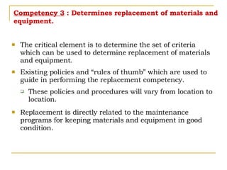 Competency 3  : Determines replacement of materials and equipment. The critical element is to determine the set of criteria which can be used to determine replacement of materials and equipment. Existing policies and “rules of thumb” which are used to guide in performing the replacement competency. These policies and procedures will vary from location to location. Replacement is directly related to the maintenance programs for keeping materials and equipment in good condition. 