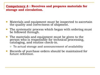 Competency 4  : Receives and prepares materials for storage and circulation. Materials and equipment must be inspected to ascertain the quality and correctness of shipment. The systematic process which began with ordering must be followed through. The materials and equipment must be given to the person who is responsible for technical processing, cataloging, and routine check-in. To actual storage and announcement of availability Records of purchase orders should be maintained for future reference. 