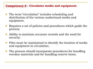 Competency 6  : Circulates media and equipment. The term “circulation” includes scheduling and distribution of the various audiovisual media and equipment. Requires a set of policies and procedures which guide the process. Ability to maintain accurate records and the need for security. Files must be maintained to identify the location of media and equipment in circulation. The process should incorporate procedures for handling overdue materials and for handling reserve items. 