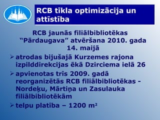 RCB tīkla optimizācija un attīstība RCB jaunās filiālbibliotēkas “Pārdaugava” atvēršana 2010. gada 14. maijā atrodas bijušajā Kurzemes rajona izpilddirekcijas ēkā Dzirciema ielā 26 apvienotas trīs 2009. gadā reorganizētās RCB filiālbibliotēkas - Nordeķu, Mārtiņa un Zasulauka filiālbibliotēkām telpu platība – 1200 m 2 